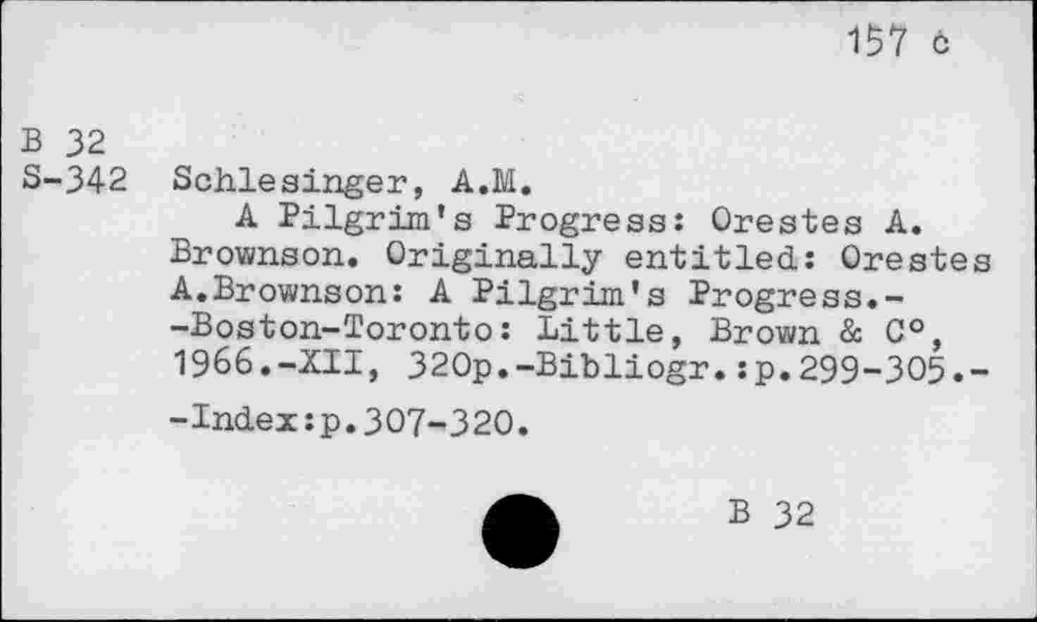 ﻿157 ö
B 32 S-342
Schlesinger, A.M.
A Pilgrim’s Progress: Orestes A. Brownson. Originally entitled: Orestes A.Brownson: A Pilgrim's Progress.--Boston-Toronto: Little, Brown & C°, 1966.-XII, 320p.-Bibliogr.:p.299-305.--Index:p.307-320.
B 32